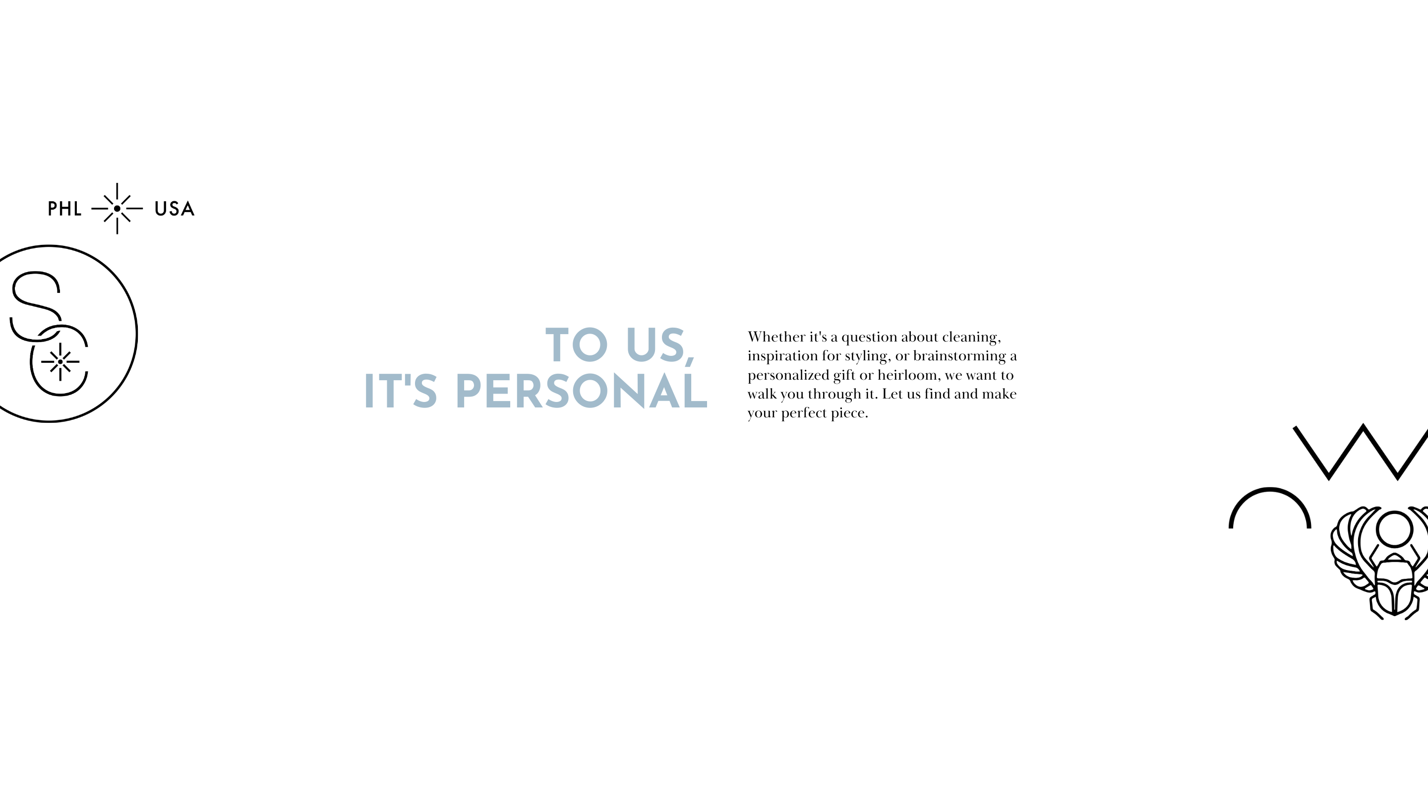 To us, It's personal. Whether it's a question abotu cleaning, inspiration for styling or brainstorming a personalized gift or heirloom, we want to walk you through it. Let us find and make your perfect piece. 